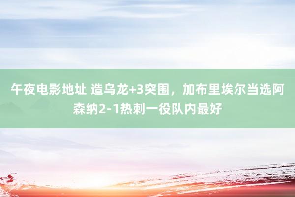 午夜电影地址 造乌龙+3突围，加布里埃尔当选阿森纳2-1热刺一役队内最好