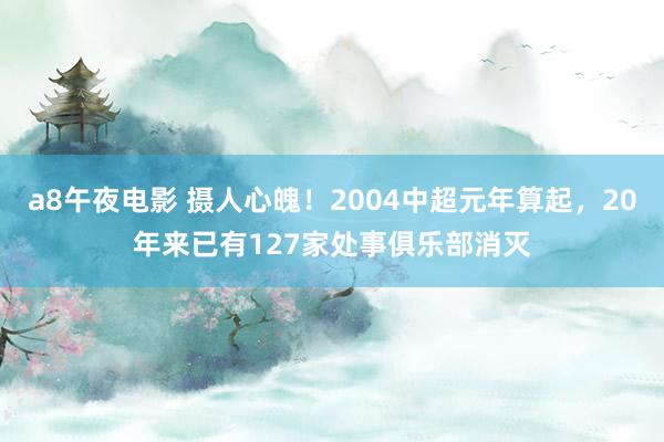 a8午夜电影 摄人心魄！2004中超元年算起，20年来已有127家处事俱乐部消灭