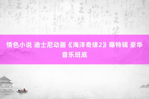 情色小说 迪士尼动画《海洋奇缘2》曝特辑 豪华音乐班底