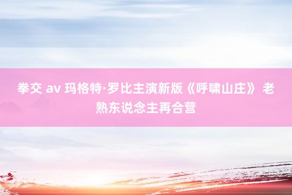 拳交 av 玛格特·罗比主演新版《呼啸山庄》 老熟东说念主再合营