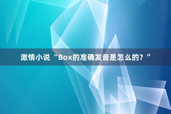 激情小说 “Box的准确发音是怎么的？”