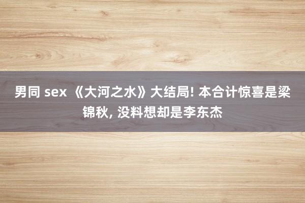男同 sex 《大河之水》大结局! 本合计惊喜是梁锦秋， 没料想却是李东杰