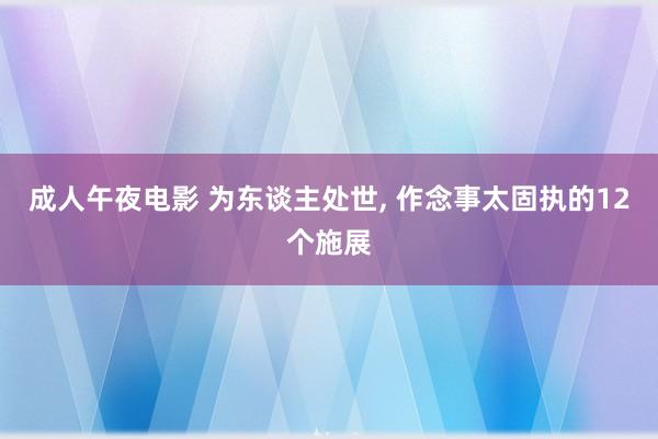 成人午夜电影 为东谈主处世， 作念事太固执的12个施展