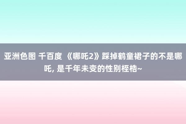 亚洲色图 千百度 《哪吒2》踩掉鹤童裙子的不是哪吒， 是千年未变的性别桎梏~