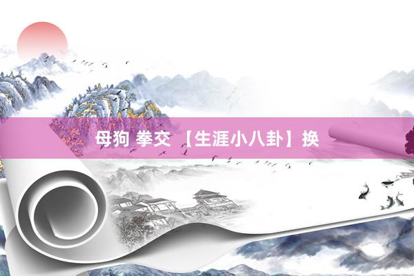 母狗 拳交 【生涯小八卦】换