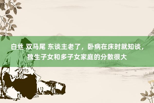 白丝 双马尾 东谈主老了，卧病在床时就知谈，独生子女和多子女家庭的分散很大