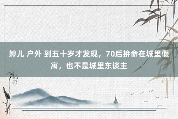 婷儿 户外 到五十岁才发现，70后拚命在城里假寓，也不是城里东谈主