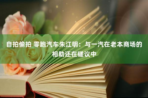 自拍偷拍 零跑汽车朱江明：与一汽在老本商场的相助还在磋议中