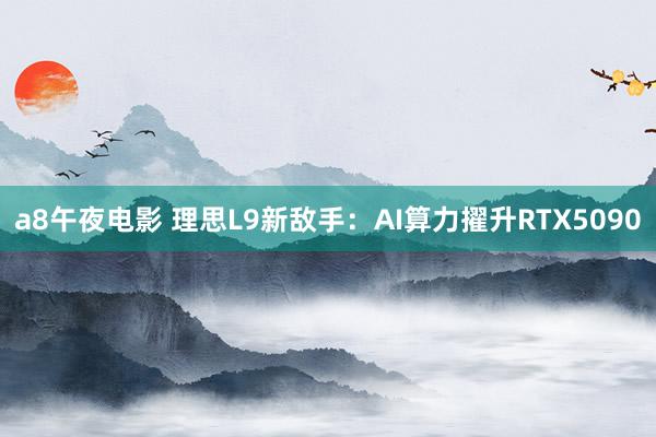 a8午夜电影 理思L9新敌手：AI算力擢升RTX5090