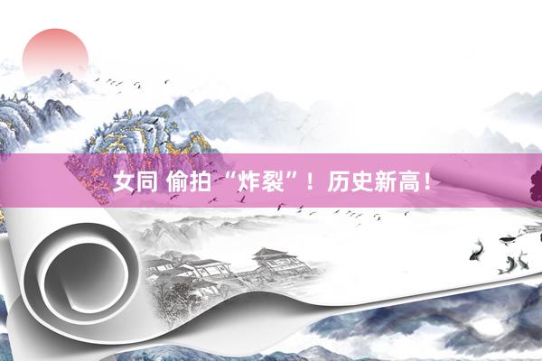 女同 偷拍 “炸裂”！历史新高！