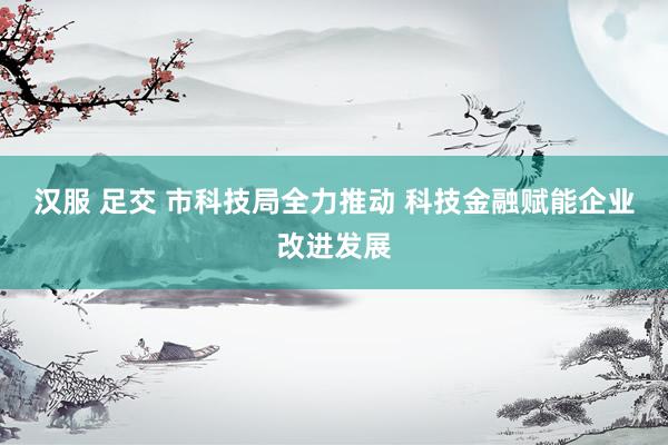 汉服 足交 市科技局全力推动 科技金融赋能企业改进发展