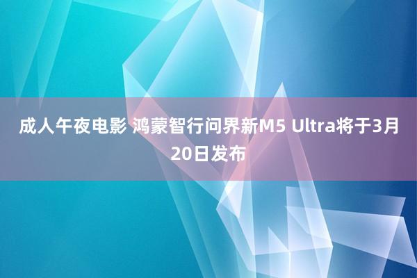成人午夜电影 鸿蒙智行问界新M5 Ultra将于3月20日发布