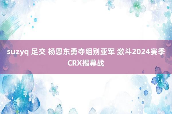 suzyq 足交 杨恩东勇夺组别亚军 激斗2024赛季CRX揭幕战
