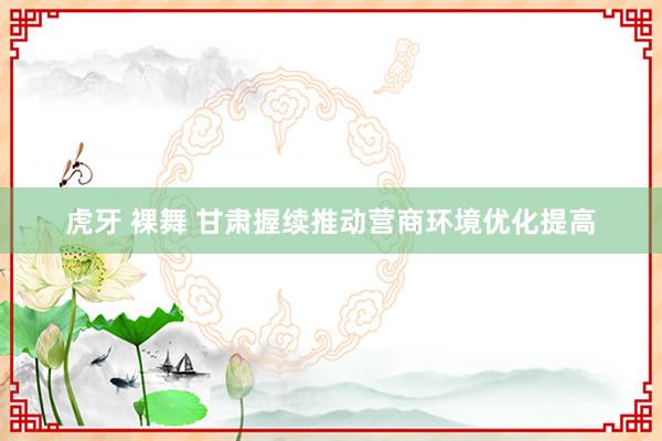 虎牙 裸舞 甘肃握续推动营商环境优化提高