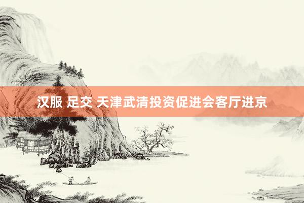 汉服 足交 天津武清投资促进会客厅进京