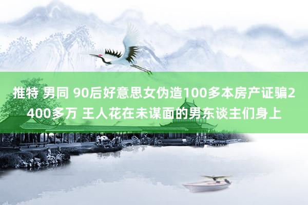 推特 男同 90后好意思女伪造100多本房产证骗2400多万 王人花在未谋面的男东谈主们身上