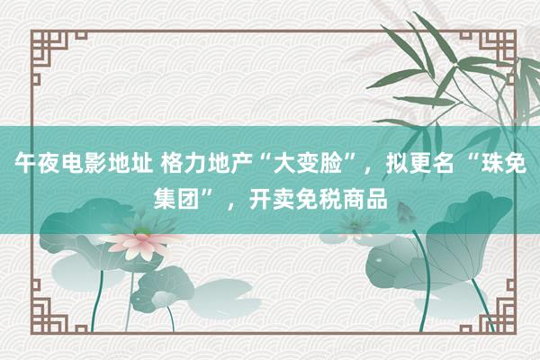 午夜电影地址 格力地产“大变脸”，拟更名 “珠免集团” ，开卖免税商品