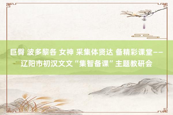 巨臀 波多黎各 女神 采集体贤达 备精彩课堂——辽阳市初汉文文“集智备课”主题教研会