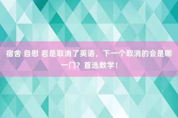 宿舍 自慰 若是取消了英语，下一个取消的会是哪一门？首选数学！