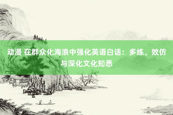 动漫 在群众化海浪中强化英语白话：多练、效仿与深化文化知悉