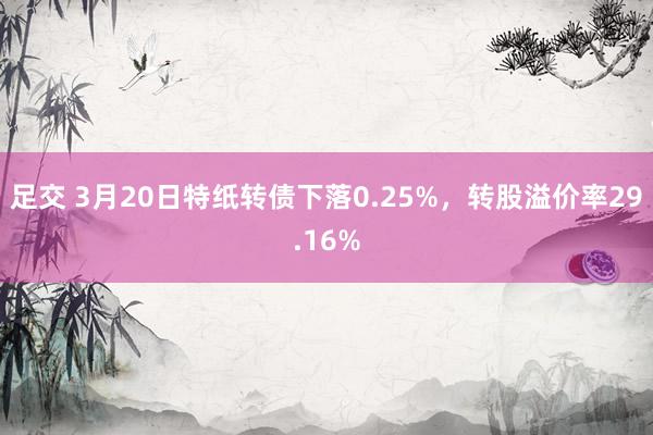 足交 3月20日特纸转债下落0.25%，转股溢价率29.16%