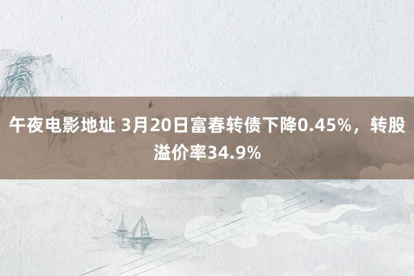 午夜电影地址 3月20日富春转债下降0.45%，转股溢价率34.9%