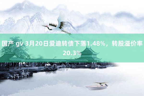 国产 gv 3月20日爱迪转债下落1.48%，转股溢价率20.3%
