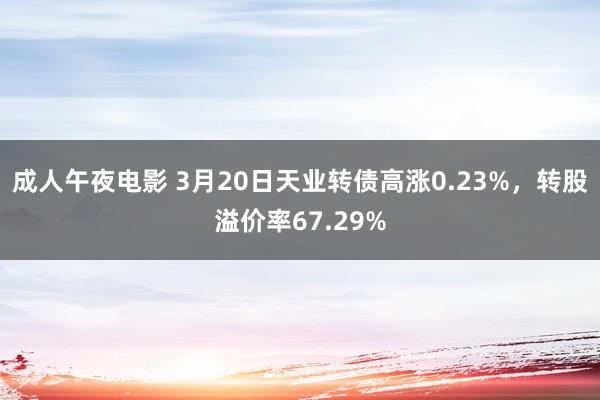 成人午夜电影 3月20日天业转债高涨0.23%，转股溢价率67.29%