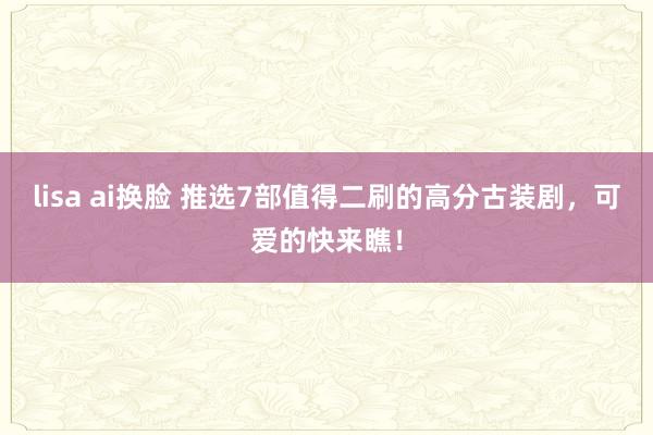 lisa ai换脸 推选7部值得二刷的高分古装剧，可爱的快来瞧！