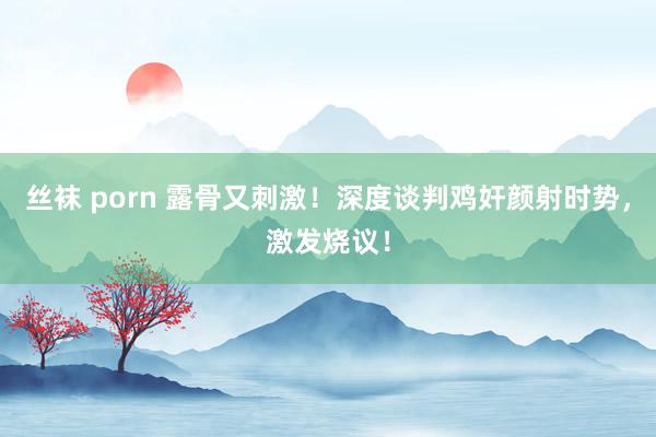 丝袜 porn 露骨又刺激！深度谈判鸡奸颜射时势，激发烧议！