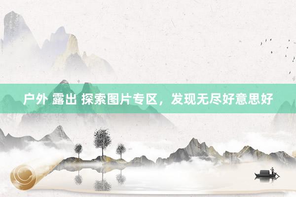 户外 露出 探索图片专区，发现无尽好意思好