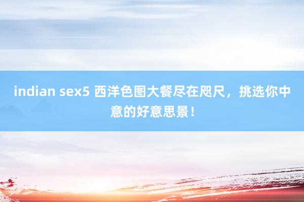 indian sex5 西洋色图大餐尽在咫尺，挑选你中意的好意思景！