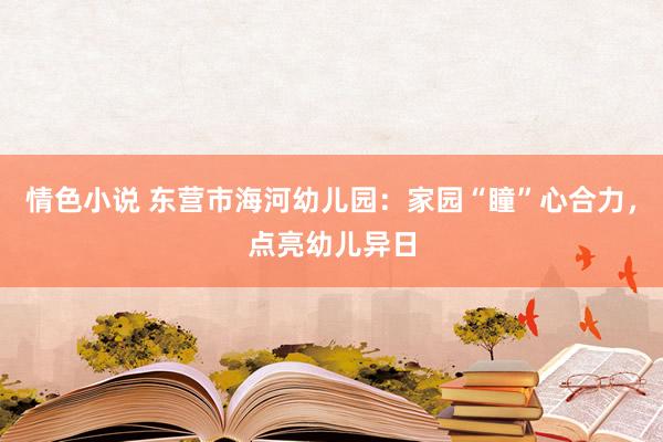 情色小说 东营市海河幼儿园：家园“瞳”心合力，点亮幼儿异日