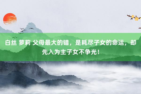 白丝 萝莉 父母最大的错，是耗尽子女的命运，却先入为主子女不争光！