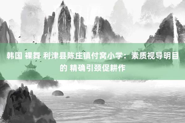 韩国 裸舞 利津县陈庄镇付窝小学：素质视导明目的 精确引颈促耕作