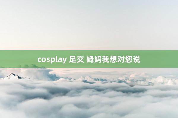 cosplay 足交 姆妈我想对您说