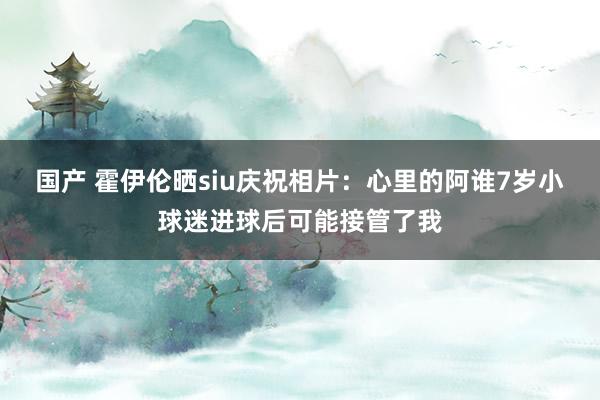 国产 霍伊伦晒siu庆祝相片：心里的阿谁7岁小球迷进球后可能接管了我