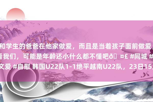 和学生的爸爸在他家做爱，而且是当着孩子面前做爱，太刺激了，孩子完全不看我们，可能是年龄还小什么都不懂吧🤣 #同城 #文爱 #自慰 韩国U22队1-1绝平越南U22队，23日15点30分对阵中国U22队