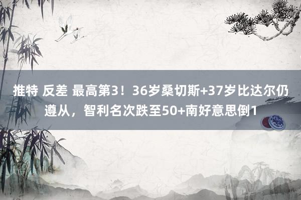 推特 反差 最高第3！36岁桑切斯+37岁比达尔仍遵从，智利名次跌至50+南好意思倒1