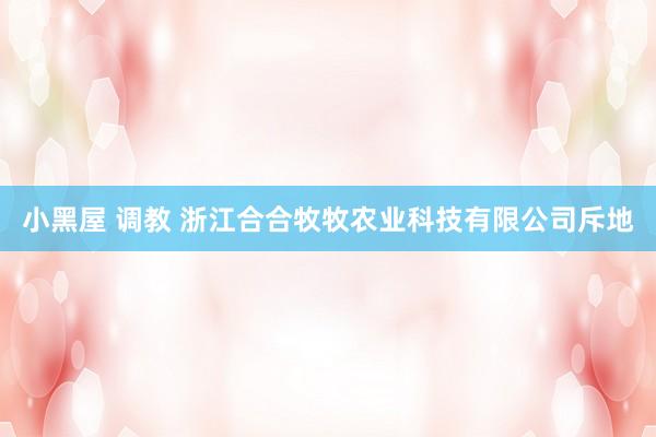 小黑屋 调教 浙江合合牧牧农业科技有限公司斥地