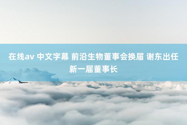 在线av 中文字幕 前沿生物董事会换届 谢东出任新一届董事长