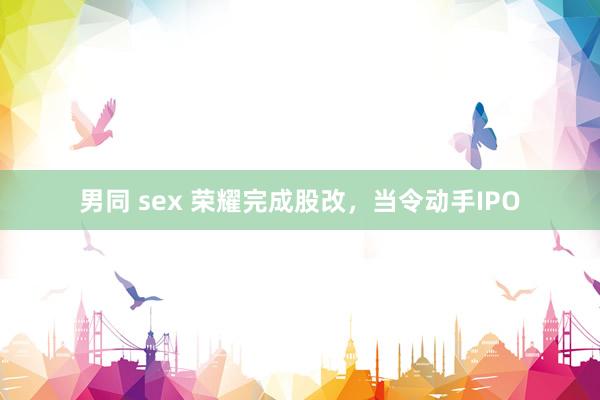男同 sex 荣耀完成股改，当令动手IPO