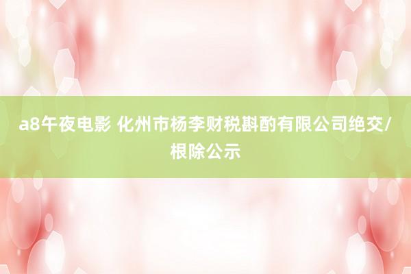 a8午夜电影 化州市杨李财税斟酌有限公司绝交/根除公示