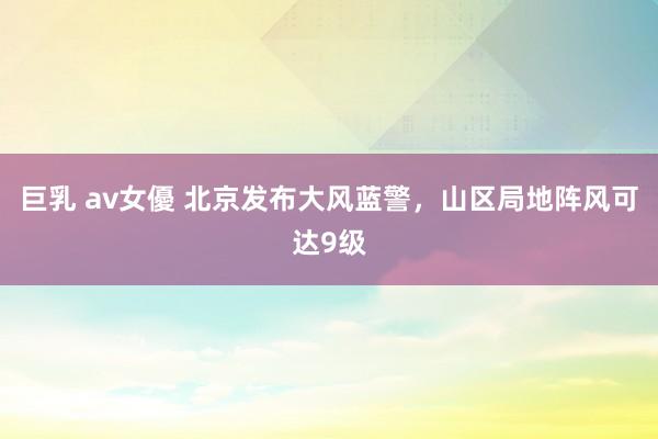 巨乳 av女優 北京发布大风蓝警，山区局地阵风可达9级
