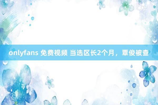 onlyfans 免费视频 当选区长2个月，覃俊被查