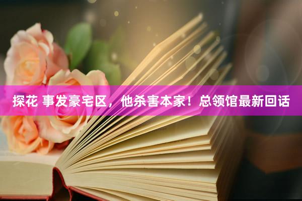 探花 事发豪宅区，他杀害本家！总领馆最新回话