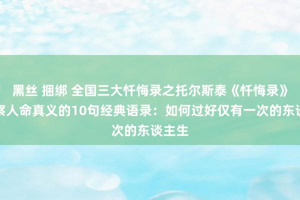 黑丝 捆绑 全国三大忏悔录之托尔斯泰《忏悔录》瞻念察人命真义的10句经典语录：如何过好仅有一次的东谈主生