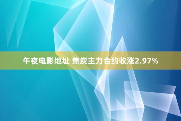 午夜电影地址 焦炭主力合约收涨2.97%