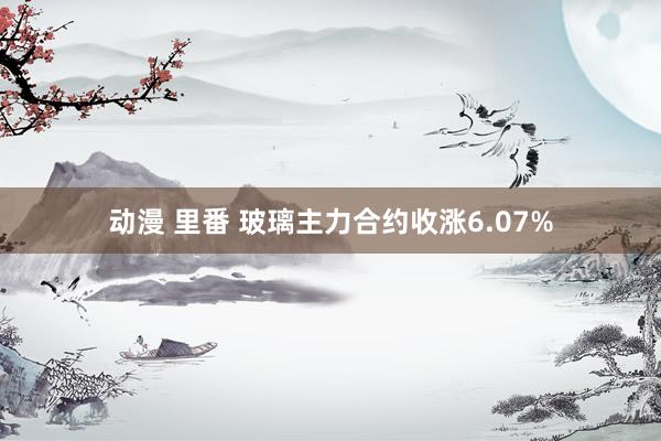 动漫 里番 玻璃主力合约收涨6.07%