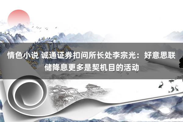 情色小说 诚通证券扣问所长处李宗光：好意思联储降息更多是契机目的活动